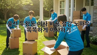 울산 두왕동 이사, 비용 절감 노하우! 똑똑하게 이사하기